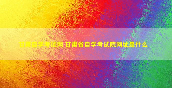 甘肃自学考试网 甘肃省自学考试院网址是什么